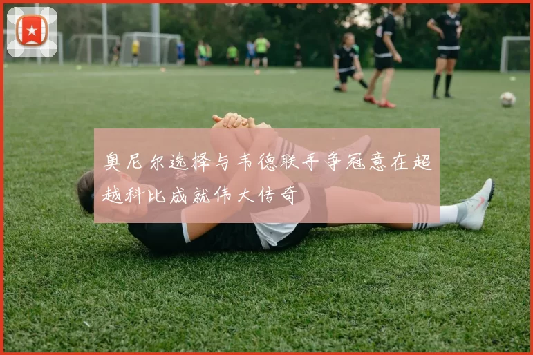 奥尼尔选择与韦德联手争冠意在超越科比成就伟大传奇