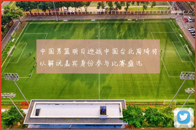 中国男篮明日迎战中国台北周琦将以解说嘉宾身份参与比赛盛况
