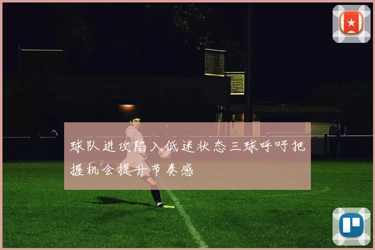 球队进攻陷入低迷状态三球呼吁把握机会提升节奏感