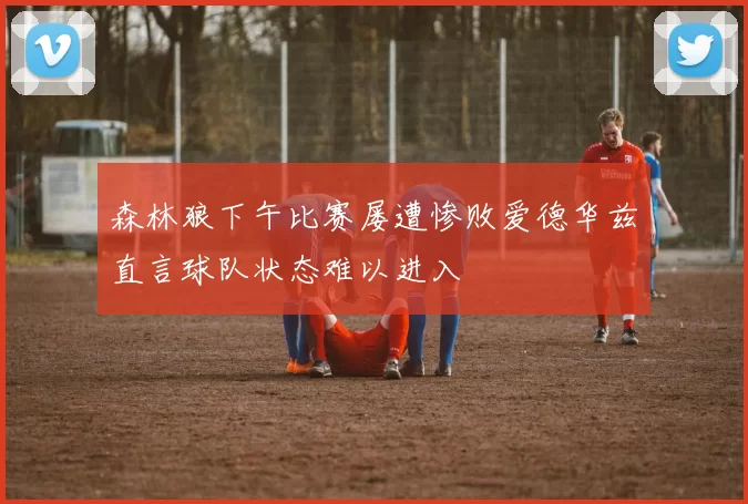森林狼下午比赛屡遭惨败爱德华兹直言球队状态难以进入