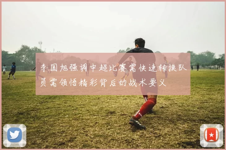 李国旭强调中超比赛需快速转换队员需领悟精彩背后的战术要义