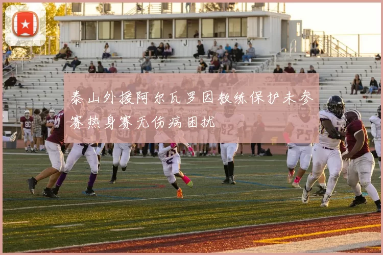 泰山外援阿尔瓦罗因教练保护未参赛热身赛无伤病困扰