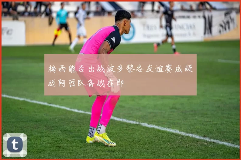 梅西能否出战波多黎各友谊赛成疑迈阿密队备战在即