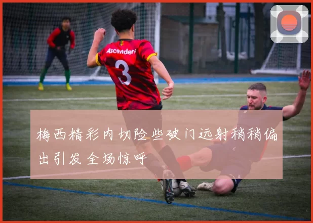 梅西精彩内切险些破门远射稍稍偏出引发全场惊呼