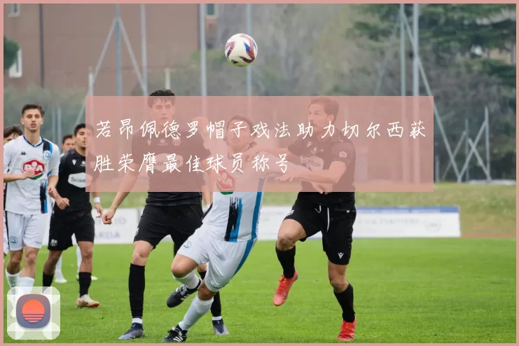 若昂佩德罗帽子戏法助力切尔西获胜荣膺最佳球员称号
