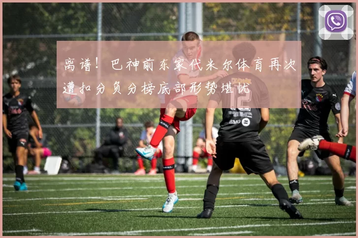 离谱！巴神前东家代米尔体育再次遭扣分负分榜底部形势堪忧