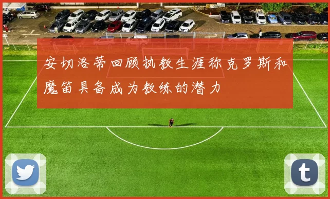 安切洛蒂回顾执教生涯称克罗斯和魔笛具备成为教练的潜力