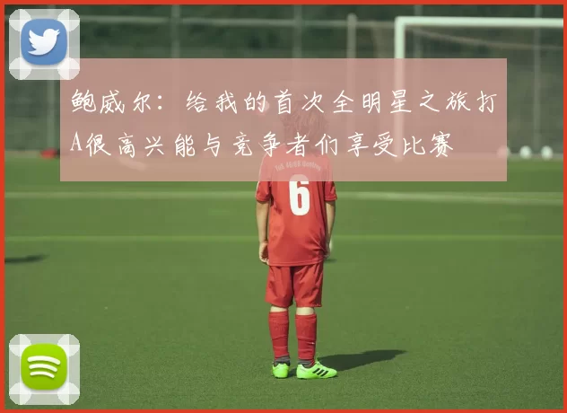 鲍威尔：给我的首次全明星之旅打A很高兴能与竞争者们享受比赛