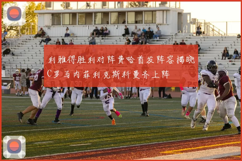 利雅得胜利对阵费哈首发阵容揭晓C罗马内菲利克斯科曼齐上阵
