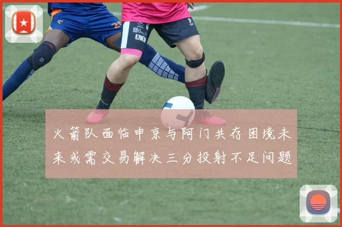 火箭队面临申京与阿门共存困境未来或需交易解决三分投射不足问题