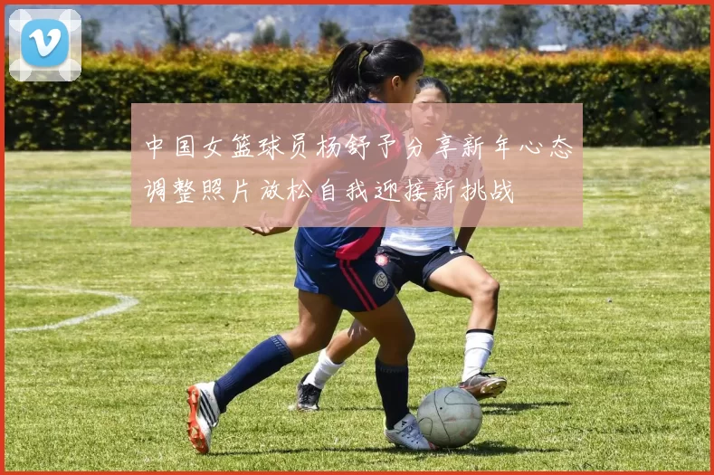 中国女篮球员杨舒予分享新年心态调整照片放松自我迎接新挑战