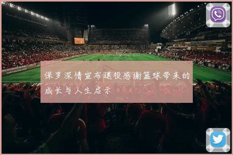 保罗深情宣布退役感谢篮球带来的成长与人生启示