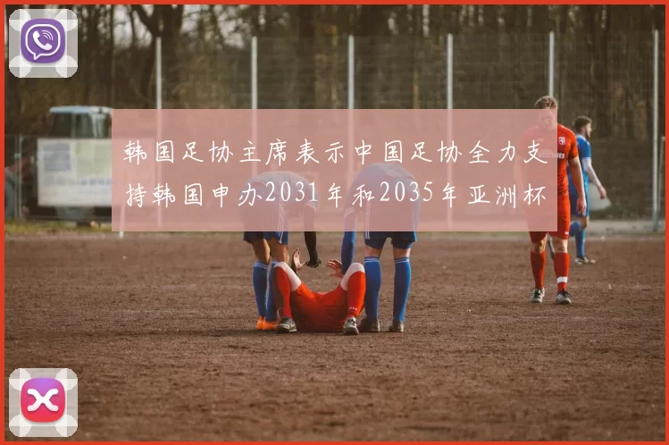 韩国足协主席表示中国足协全力支持韩国申办2031年和2035年亚洲杯赛事