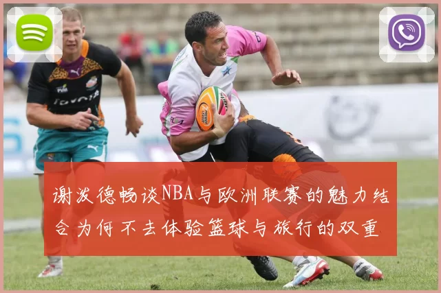 谢泼德畅谈NBA与欧洲联赛的魅力结合为何不去体验篮球与旅行的双重乐趣