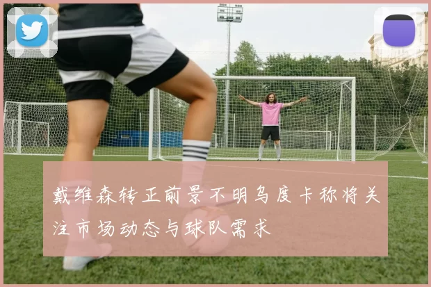 戴维森转正前景不明乌度卡称将关注市场动态与球队需求