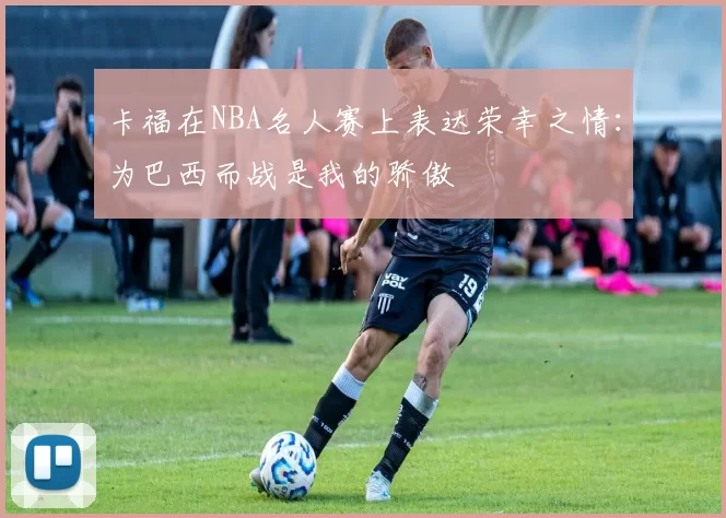 卡福在NBA名人赛上表达荣幸之情：为巴西而战是我的骄傲