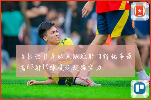 吉拉西首秀以来欧冠射门转化率最高63射19球展现超强实力
