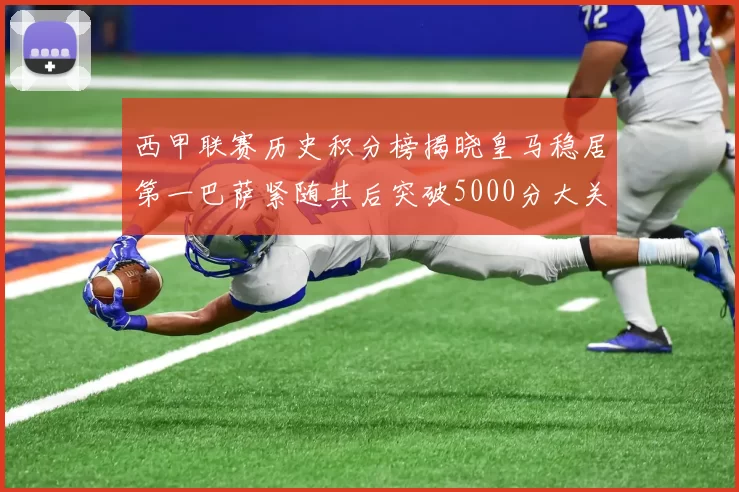西甲联赛历史积分榜揭晓皇马稳居第一巴萨紧随其后突破5000分大关