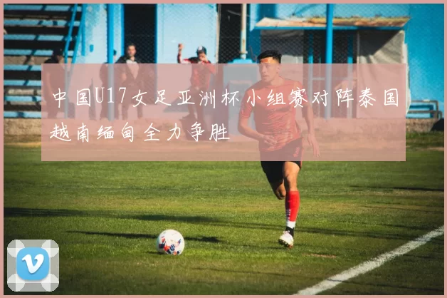 中国U17女足亚洲杯小组赛对阵泰国越南缅甸全力争胜