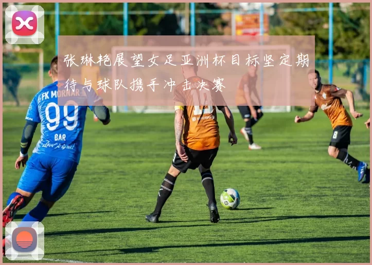 张琳艳展望女足亚洲杯目标坚定期待与球队携手冲击决赛