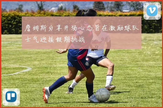 詹姆斯分享开场心态旨在激励球队士气迎接假期挑战