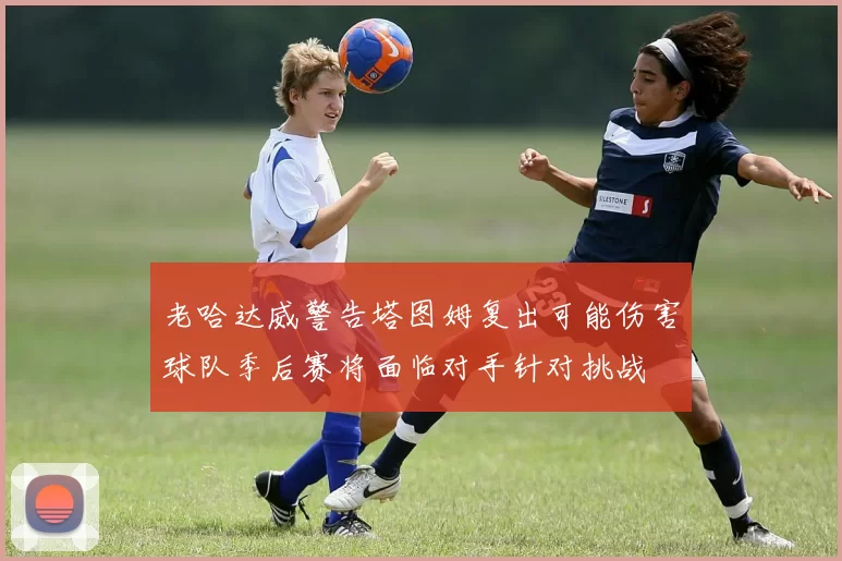 老哈达威警告塔图姆复出可能伤害球队季后赛将面临对手针对挑战