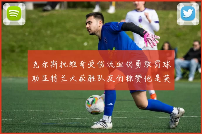 克尔斯托维奇受伤流血仍勇敢罚球助亚特兰大获胜队友们称赞他是英雄