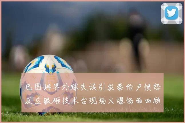 巴图姆界外球失误引发泰伦卢愤怒反应狠砸技术台现场火爆场面回顾