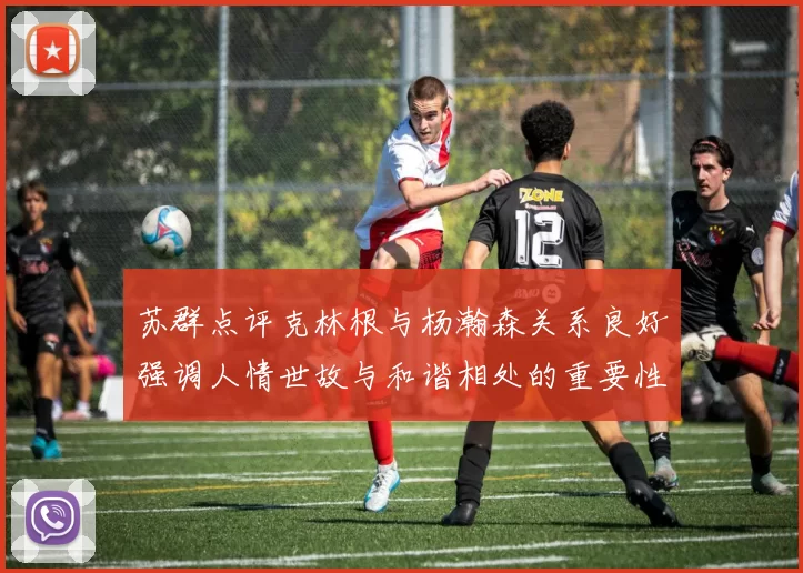 苏群点评克林根与杨瀚森关系良好强调人情世故与和谐相处的重要性