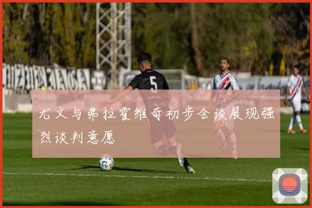 尤文与弗拉霍维奇初步会谈展现强烈谈判意愿