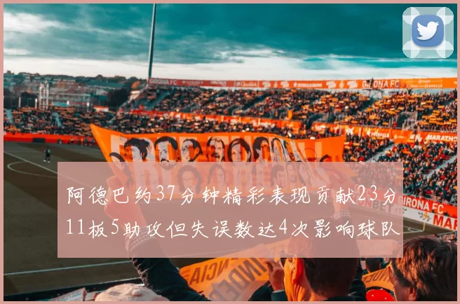 阿德巴约37分钟精彩表现贡献23分11板5助攻但失误数达4次影响球队表现