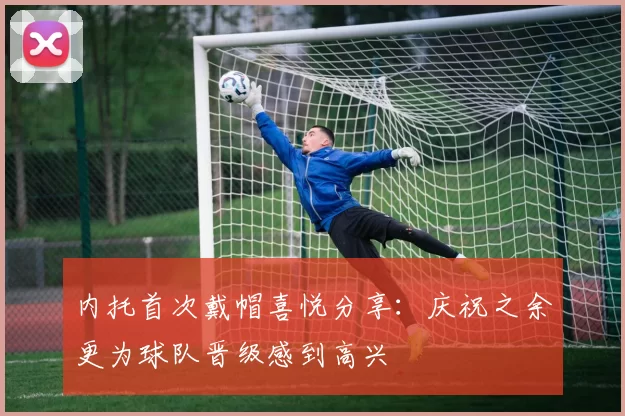 内托首次戴帽喜悦分享：庆祝之余更为球队晋级感到高兴