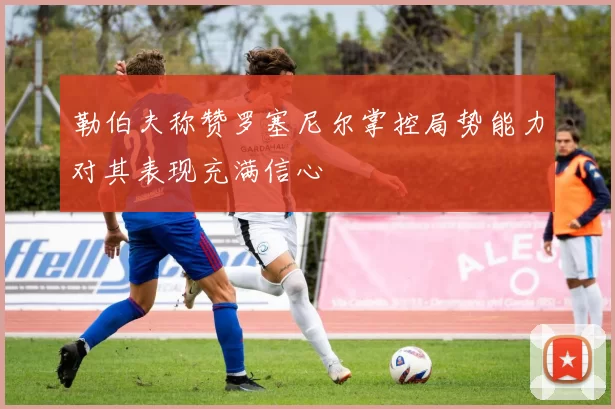 勒伯夫称赞罗塞尼尔掌控局势能力对其表现充满信心