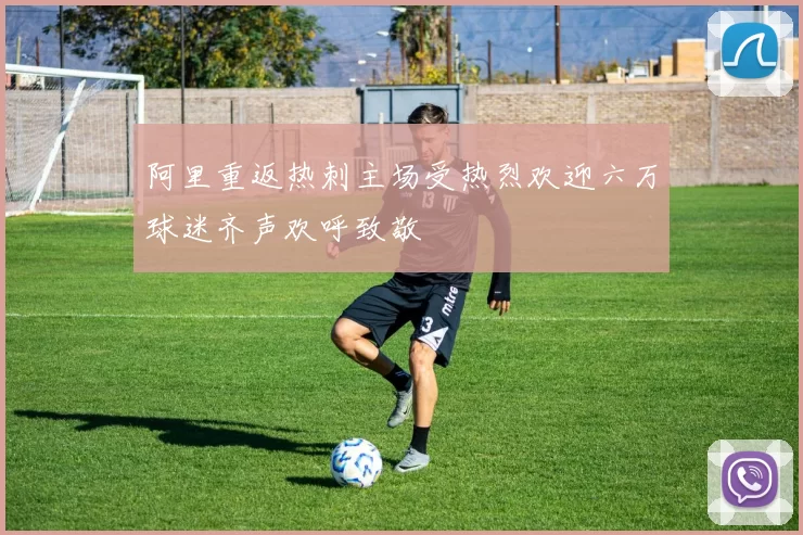 阿里重返热刺主场受热烈欢迎六万球迷齐声欢呼致敬