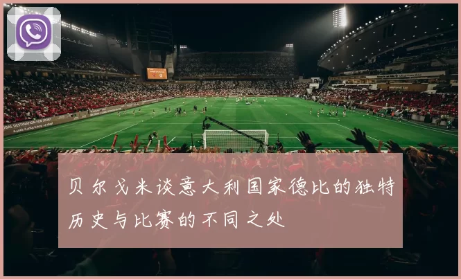 贝尔戈米谈意大利国家德比的独特历史与比赛的不同之处
